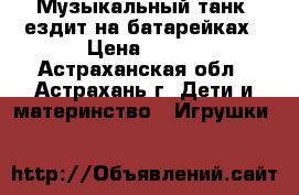 Музыкальный танк, ездит на батарейках › Цена ­ 200 - Астраханская обл., Астрахань г. Дети и материнство » Игрушки   